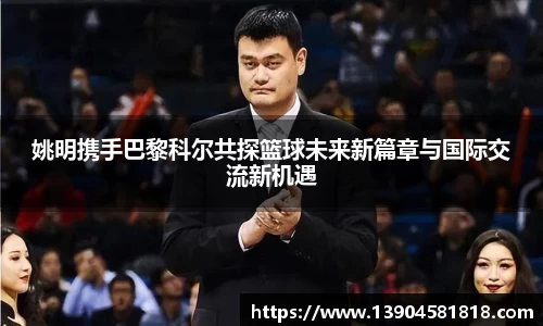 姚明携手巴黎科尔共探篮球未来新篇章与国际交流新机遇