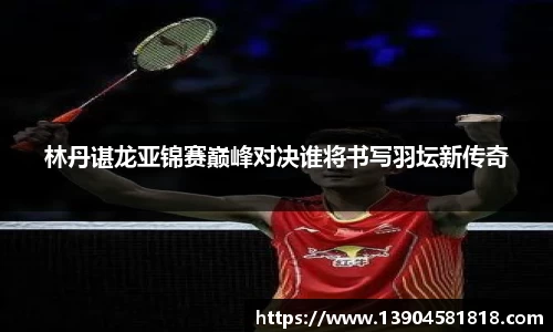 林丹谌龙亚锦赛巅峰对决谁将书写羽坛新传奇