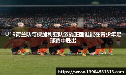 U19荷兰队与保加利亚队激战正酣谁能在青少年足球赛中胜出