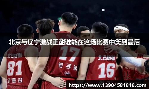 北京与辽宁激战正酣谁能在这场比赛中笑到最后