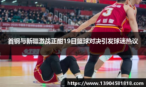 首钢与新疆激战正酣19日篮球对决引发球迷热议
