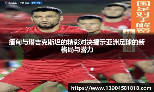 缅甸与塔吉克斯坦的精彩对决揭示亚洲足球的新格局与潜力